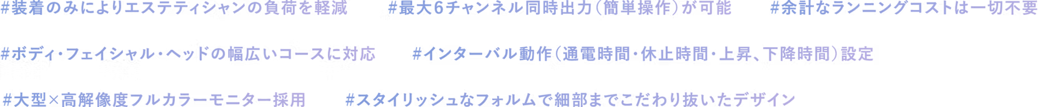 #装着のみによりエステティシャンの負荷を軽減 #最大6チャンネル同時出力(簡単操作)が可能 #余計なランニングコストは一切不要 #ボディ・フィシャルヘッドの幅広いコースに対応 #インターバル動作(通電時間・休止時間上昇下降時間)設定 #大型×高い解像度フルカラーモニター採用 #スタイリッシュなフォルムで細部までこだわり抜いたデザイン